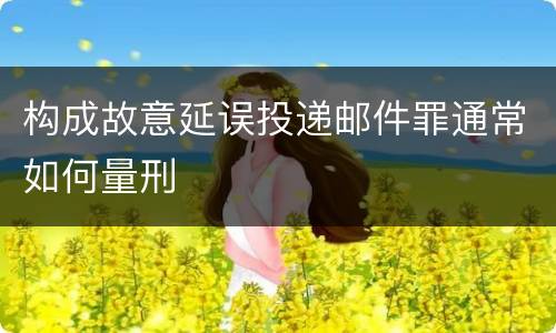 构成故意延误投递邮件罪通常如何量刑