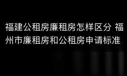 福建公租房廉租房怎样区分 福州市廉租房和公租房申请标准