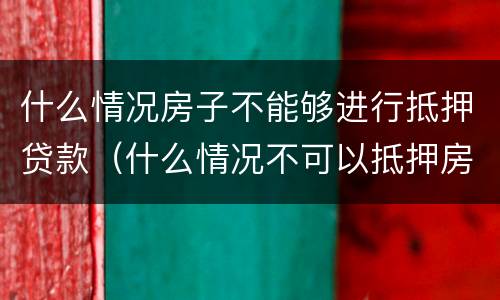 什么情况房子不能够进行抵押贷款（什么情况不可以抵押房产贷款）