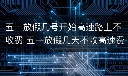 五一放假几号开始高速路上不收费 五一放假几天不收高速费