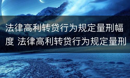 法律高利转贷行为规定量刑幅度 法律高利转贷行为规定量刑幅度是多少