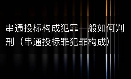 串通投标构成犯罪一般如何判刑（串通投标罪犯罪构成）