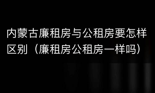 内蒙古廉租房与公租房要怎样区别（廉租房公租房一样吗）