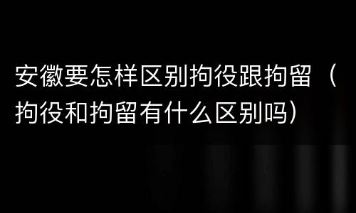 安徽要怎样区别拘役跟拘留（拘役和拘留有什么区别吗）