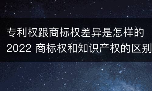 专利权跟商标权差异是怎样的2022 商标权和知识产权的区别