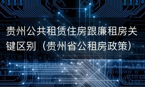 贵州公共租赁住房跟廉租房关键区别（贵州省公租房政策）