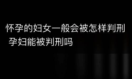 怀孕的妇女一般会被怎样判刑 孕妇能被判刑吗
