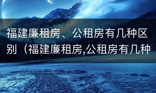 福建廉租房、公租房有几种区别（福建廉租房,公租房有几种区别呢）