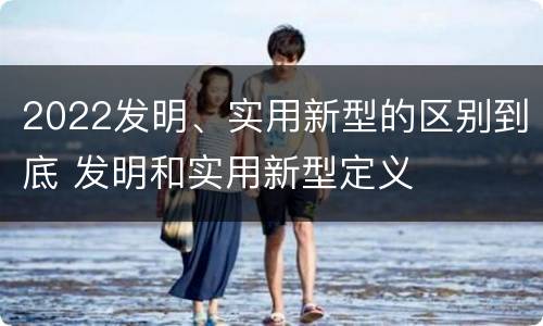 2022发明、实用新型的区别到底 发明和实用新型定义