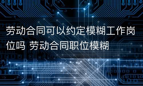 劳动合同可以约定模糊工作岗位吗 劳动合同职位模糊