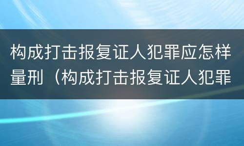 构成打击报复证人犯罪应怎样量刑（构成打击报复证人犯罪应怎样量刑呢）