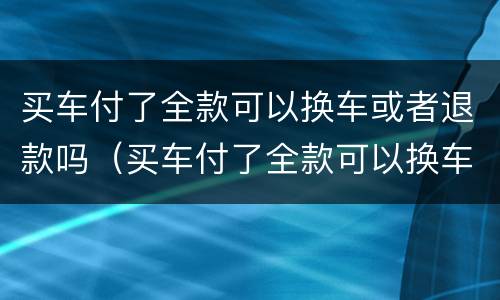 买车付了全款可以换车或者退款吗（买车付了全款可以换车或者退款吗）