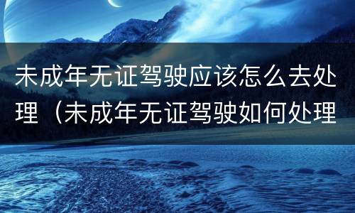 未成年无证驾驶应该怎么去处理（未成年无证驾驶如何处理）