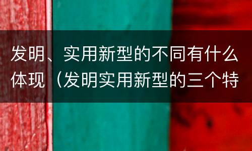 发明、实用新型的不同有什么体现（发明实用新型的三个特点）