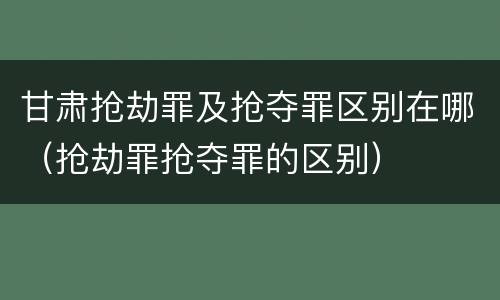甘肃抢劫罪及抢夺罪区别在哪（抢劫罪抢夺罪的区别）