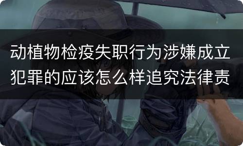 动植物检疫失职行为涉嫌成立犯罪的应该怎么样追究法律责任