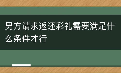 男方请求返还彩礼需要满足什么条件才行