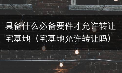 具备什么必备要件才允许转让宅基地（宅基地允许转让吗）