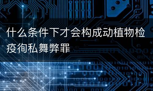 什么条件下才会构成动植物检疫徇私舞弊罪