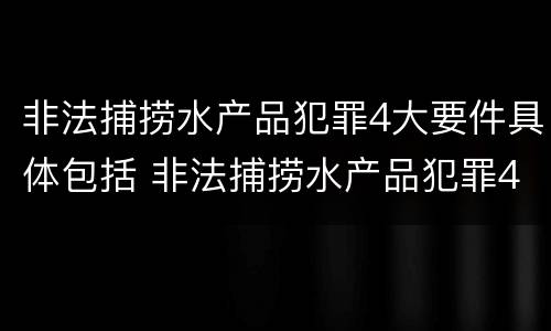 非法捕捞水产品犯罪4大要件具体包括 非法捕捞水产品犯罪4大要件具体包括什么