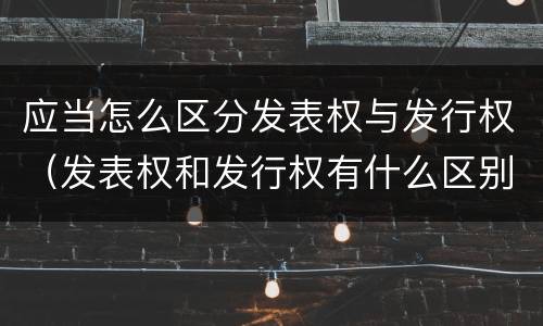 应当怎么区分发表权与发行权（发表权和发行权有什么区别）