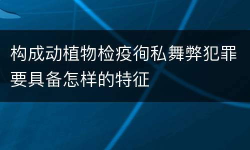 构成动植物检疫徇私舞弊犯罪要具备怎样的特征