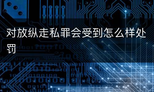 对放纵走私罪会受到怎么样处罚