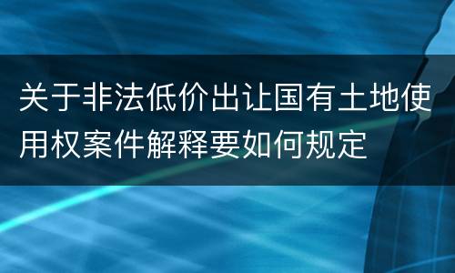 关于非法低价出让国有土地使用权案件解释要如何规定