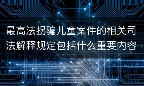 最高法拐骗儿童案件的相关司法解释规定包括什么重要内容