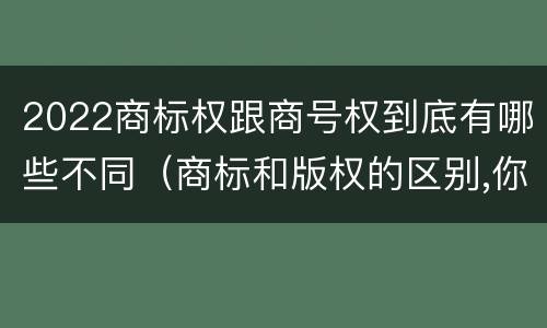 2022商标权跟商号权到底有哪些不同（商标和版权的区别,你知道多少?）
