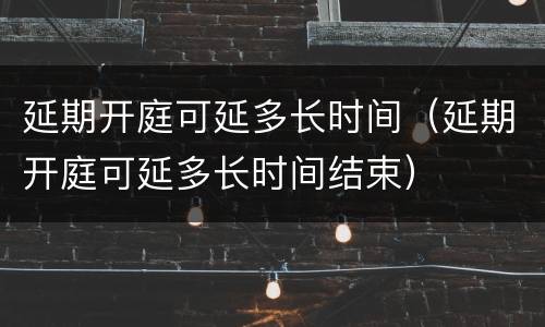 延期开庭可延多长时间（延期开庭可延多长时间结束）