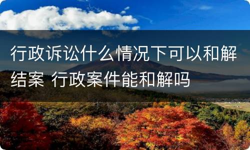 行政诉讼什么情况下可以和解结案 行政案件能和解吗