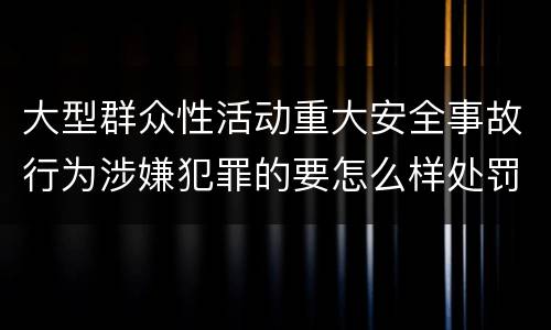 大型群众性活动重大安全事故行为涉嫌犯罪的要怎么样处罚