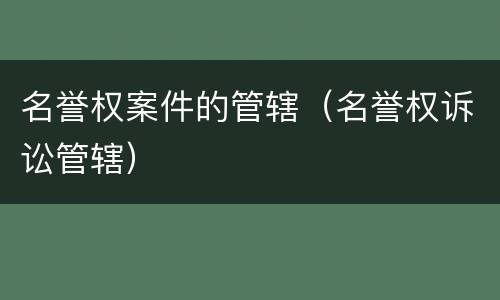 名誉权案件的管辖（名誉权诉讼管辖）
