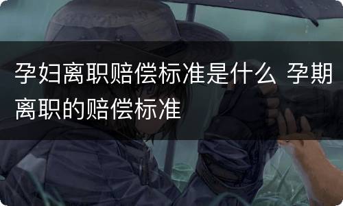孕妇离职赔偿标准是什么 孕期离职的赔偿标准