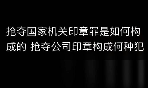 抢夺国家机关印章罪是如何构成的 抢夺公司印章构成何种犯罪