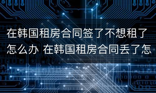 在韩国租房合同签了不想租了怎么办 在韩国租房合同丢了怎么办