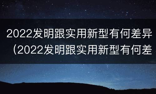 2022发明跟实用新型有何差异（2022发明跟实用新型有何差异呢）