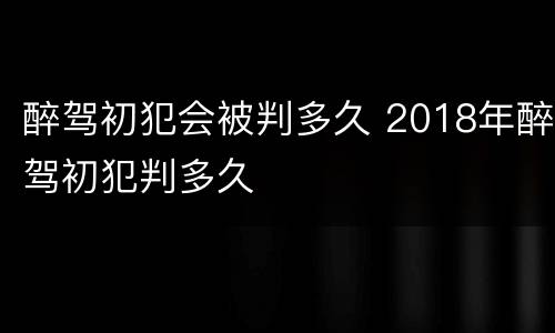 醉驾初犯会被判多久 2018年醉驾初犯判多久