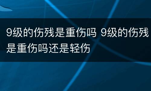 9级的伤残是重伤吗 9级的伤残是重伤吗还是轻伤