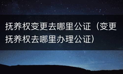 抚养权变更去哪里公证（变更抚养权去哪里办理公证）