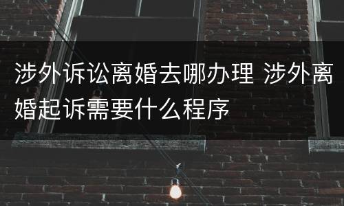涉外诉讼离婚去哪办理 涉外离婚起诉需要什么程序