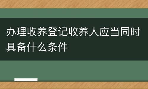 办理收养登记收养人应当同时具备什么条件