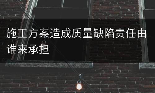 施工方案造成质量缺陷责任由谁来承担