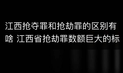 江西抢夺罪和抢劫罪的区别有啥 江西省抢劫罪数额巨大的标准