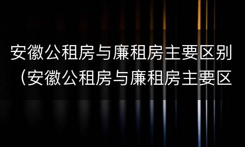 安徽公租房与廉租房主要区别（安徽公租房与廉租房主要区别在哪）