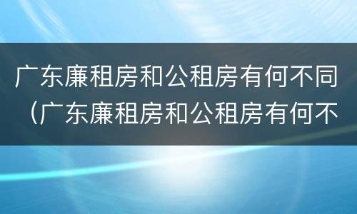 广东廉租房和公租房有何不同（广东廉租房和公租房有何不同点）