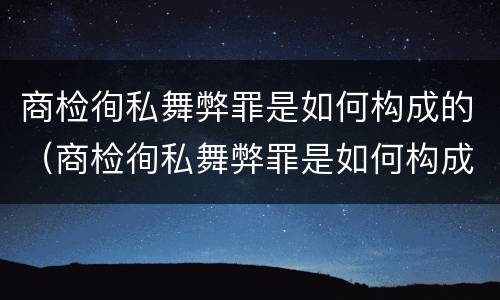 商检徇私舞弊罪是如何构成的（商检徇私舞弊罪是如何构成的呢）