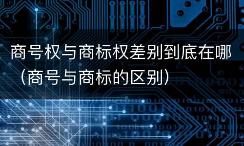 商号权与商标权差别到底在哪（商号与商标的区别）