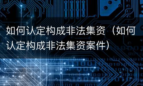 如何认定构成非法集资（如何认定构成非法集资案件）